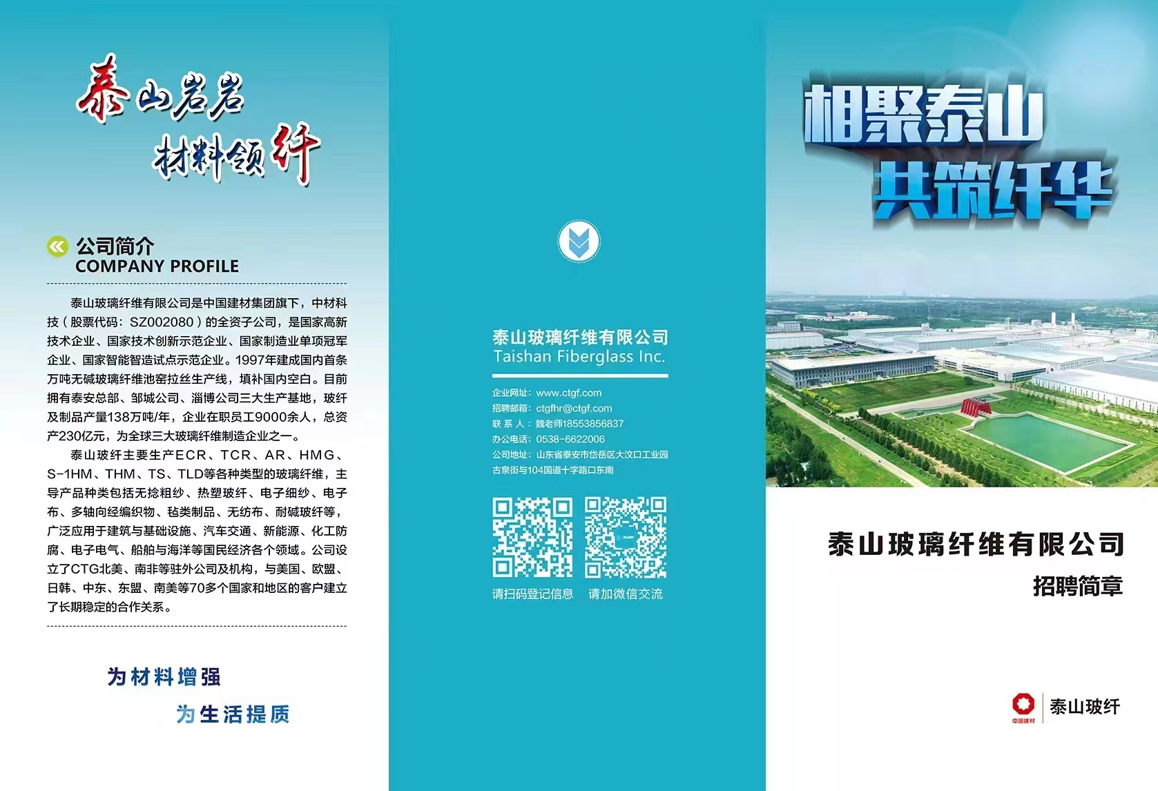 <p>泰山%老</p> <p>相聚泰山</p> <p>材料预纤</p> <p>共筑纤华</p> <p>公司简介</p> <p>COMPANY PROFILE</p> <p>泰山玻璃纤维有限公司是中国建材集团旗下,中材科</p> <p>技(股票代码: SZ002080 )的全资子公司,是国家高新</p> <p>技术企业、国家技术创新示范企业、国家制造业单项冠军泰山玻璃纤维有限公司</p> <p>企业、国家智能智造试点示范企业。1997年建成国内首条Taishan Fiberglass Inc.</p> <p>万吨无碱玻璃纤维池窑拉丝生产线,填补国内空白。目前</p> <p>及制品产量138万吨/年,企业在职员工9000余人,总资拥有泰安总部、邹城公司、淄博公司三大生产基地,玻纤企业网址: www.ctgf.com招聘邮箱: ctgfhr@ctgf.com联系人:魏老师18553856837咖I</p> <p>产230亿元,为全球三大玻璃纤维制造企业之?一。办公电话: 0538-6622006</p> <p>泰山玻纤主要生产ECR、TCR、AR、HMG、公司地址:山东省泰安市岱岳区大汶☐工业园</p> <p>S-1HM、THM、TS、TLD等各种类型的玻璃纤维,主古泉街与104国道十字路☐东南</p> <p>导产品种类包括无捻粗纱、热塑玻纤、电子细纱、电子</p> <p>布、多轴向经编织物、毡类制品、无纺布、耐碱玻纤等,☐</p> <p>广泛应用于建筑与基础设施、汽车交通、新能源、化工防</p> <p>腐、电子电气、船舶与海洋等国民经济各个领域。公司设泰山玻璃纤维有限公司</p> <p>立了CTG北美、南非等驻外公司及机构,与美国、欧盟、</p> <p>日韩、中东、东盟、南美等70多个国家和地区的客户建立请扫码登记信息 请加微信交流招聘简章</p> <p>了长期稳定的合作关系。</p> <p>为材料增强</p> <p>为生活提质中国建材泰山玻纤</p>