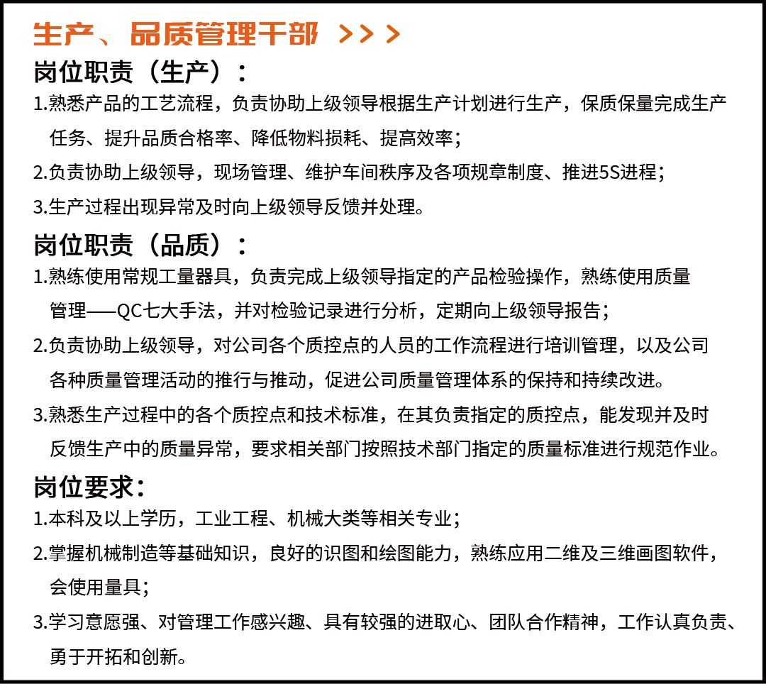 <p>生产、品质管理干部>>></p> <p>岗位职责(生产):</p> <p>1.熟悉产品的工艺流程，负责协助上级领导根据生产计划进行生产，保质保量完成生产<br/>任务、提升品质合格率、降低物料损耗、提高效率;</p> <p>2.负责协助上级领导，现场管理、维护车间秩序及各项规章制度、推进5S进程;<br/>3.生产过程出现异常及时向上级领导反馈并处理。</p> <p>岗位职责 (品质):</p> <p>1.熟练使用常规工量器具，负责完成上级领导指定的产品检验操作，熟练使用质量<br/>管理一QC七大手法，并对检验记录进行分析，定期向上级领导报告;</p> <p>2.负责协助上级领导，对公司各个质控点的人员的工作流程进行培训管理，以及公司<br/>各种质量管理活动的推行与推动，促进公司质量管理体系的保持和持续改进。</p> <p>3.熟悉生产过程中的各个质控点和技术标准，在其负责指定的质控点，能发现并及时<br/>反馈生产中的质量异常，要求相关部门按照技术部门指定的质量标准进行规范作业。<br/>岗位要求:</p> <p>1.本科及以上学历，工业工程、机械大类等相关专业;</p> <p>2.掌握机械制造等基础知识，良好的识图和绘图能力，熟练应用二维及三维画图软件，<br/>会使用量具;</p> <p>3.学习意愿强、对管理工作感兴趣、具有较强的进取心、团队合作精神，工作认真负责、<br/>勇于开拓和创新。</p>
