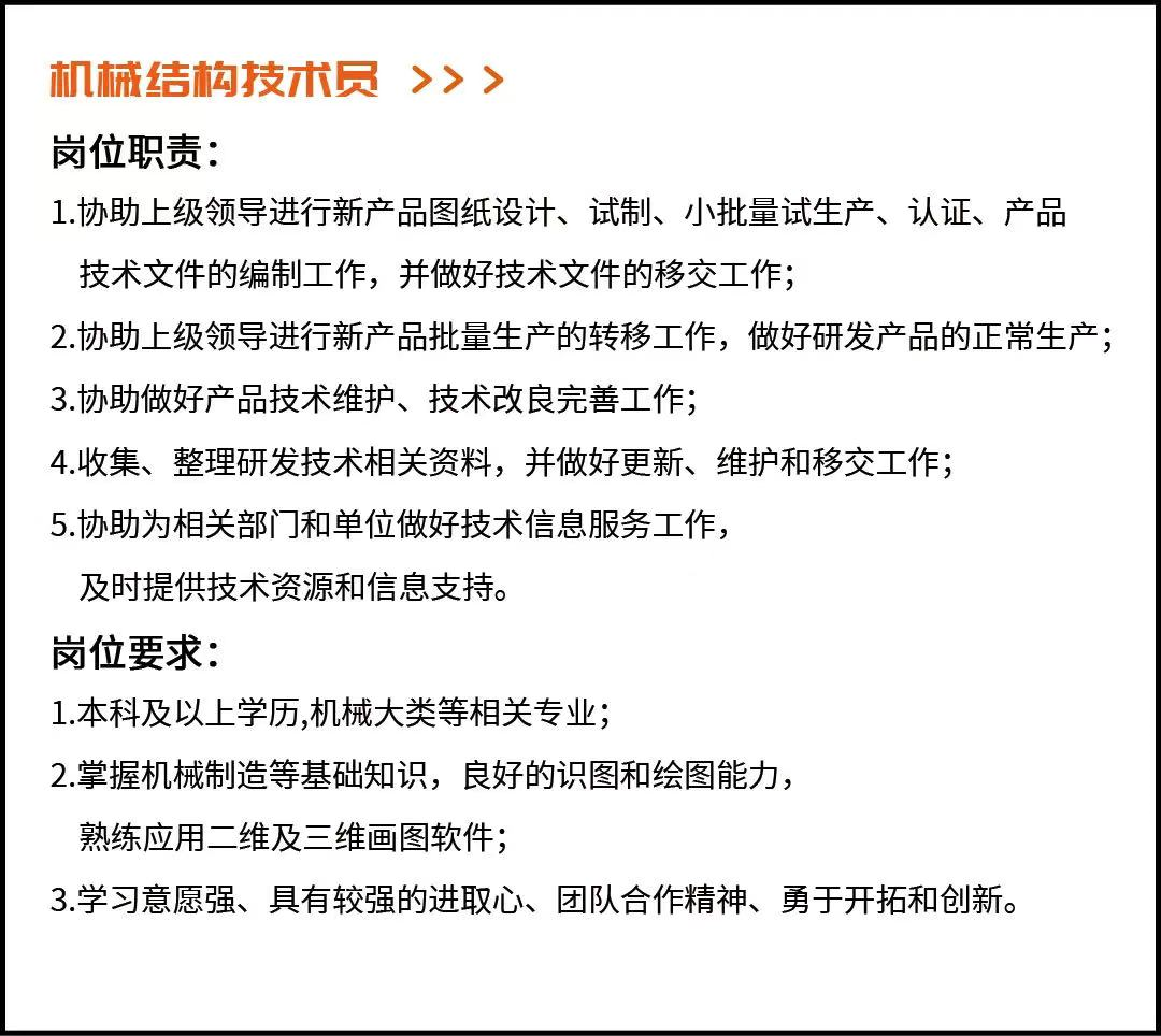 <p>机械结构技术员>>></p> <p>岗位职责:</p> <p>1.协助上级领导进行新产品图纸设计、试制、小批量试生产、认证、产品<br/>技术文件的编制工作，并做好技术文件的移交工作;</p> <p>2.协助上级领导进行新产品批量生产的转移工作，做好研发产品的正常生产;<br/>3.协助做好产品技术维护、技术改良完善工作;</p> <p>4.收集、整理研发技术相关资料，并做好更新、维护和移交工作;</p> <p>5.协助为相关部门和单位做好技术信息服务工作，</p> <p>及时提供技术资源和信息支持。</p> <p>岗位要求:</p> <p>1.本科及以上学历,机械大类等相关专业;</p> <p>2.掌握机械制造等基础知识，良好的识图和绘图能力，</p> <p>熟练应用二维及三维画图软件;</p> <p>3.学习意愿强、具有较强的进取心、团队合作精神、勇于开拓和创新。</p>