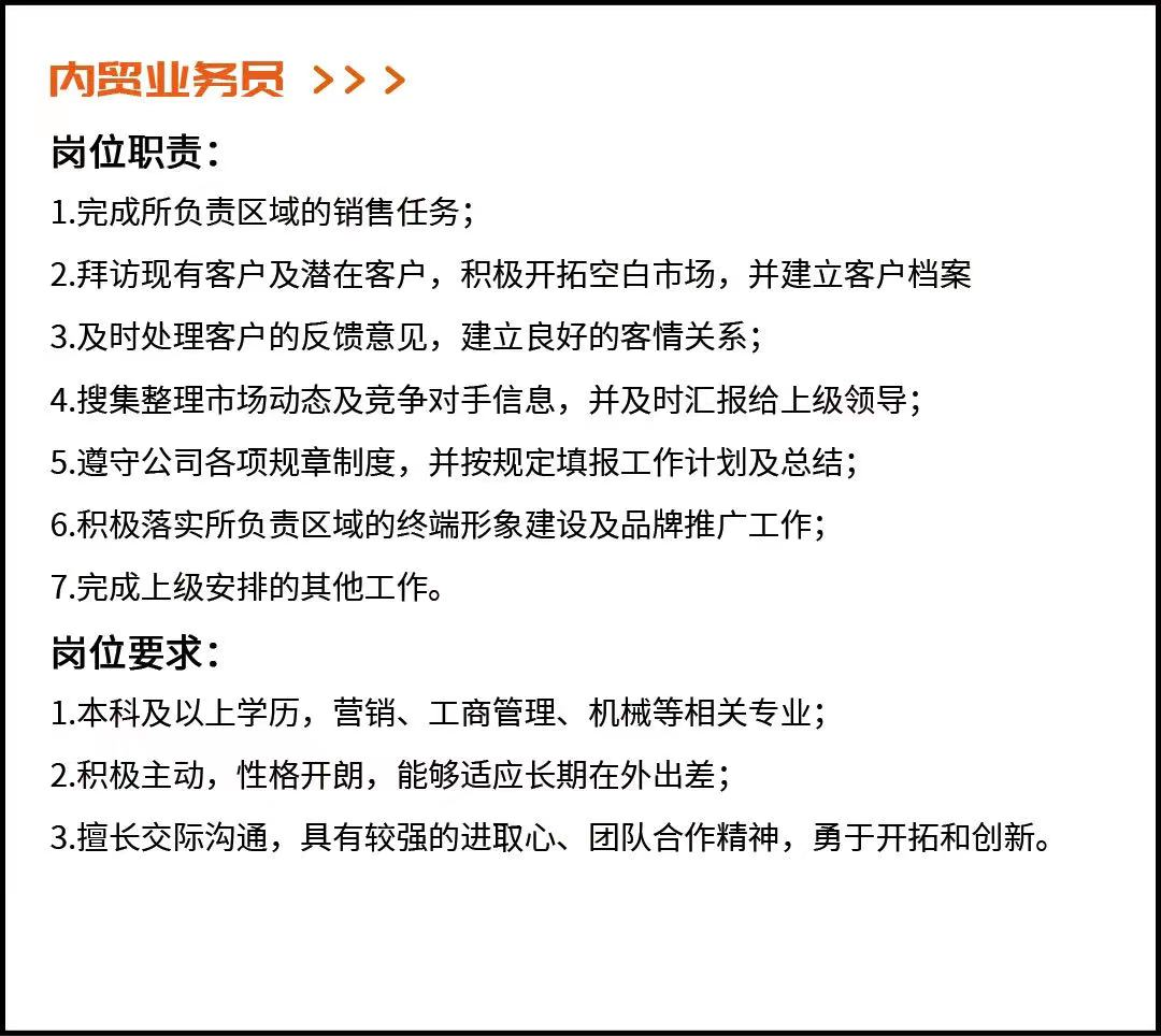 <p>内贸业务员<br/>>>></p> <p>岗位职责:</p> <p>1.完成所负责区域的销售任务;</p> <p>2.拜访现有客户及潜在客户，积极开拓空白市场，并建立客户档案<br/>3.及时处理客户的反馈意见，建立良好的客情关系;</p> <p>4.搜集整理市场动态及竞争对手信息，并及时汇报给上级领导;<br/>5.遵守公司各项规章制度，并按规定填报工作计划及总结;</p> <p>6.积极落实所负责区域的终端形象建设及品牌推广工作;</p> <p>7.完成上级安排的其他工作。</p> <p>岗位要求:</p> <p>1.本科及以上学历，营销、工商管理、机械等相关专业;</p> <p>2.积极主动，性格开朗，能够适应长期在外出差;</p> <p>3.擅长交际沟通，具有较强的进取心、团队合作精神，勇于开拓和创新。</p>