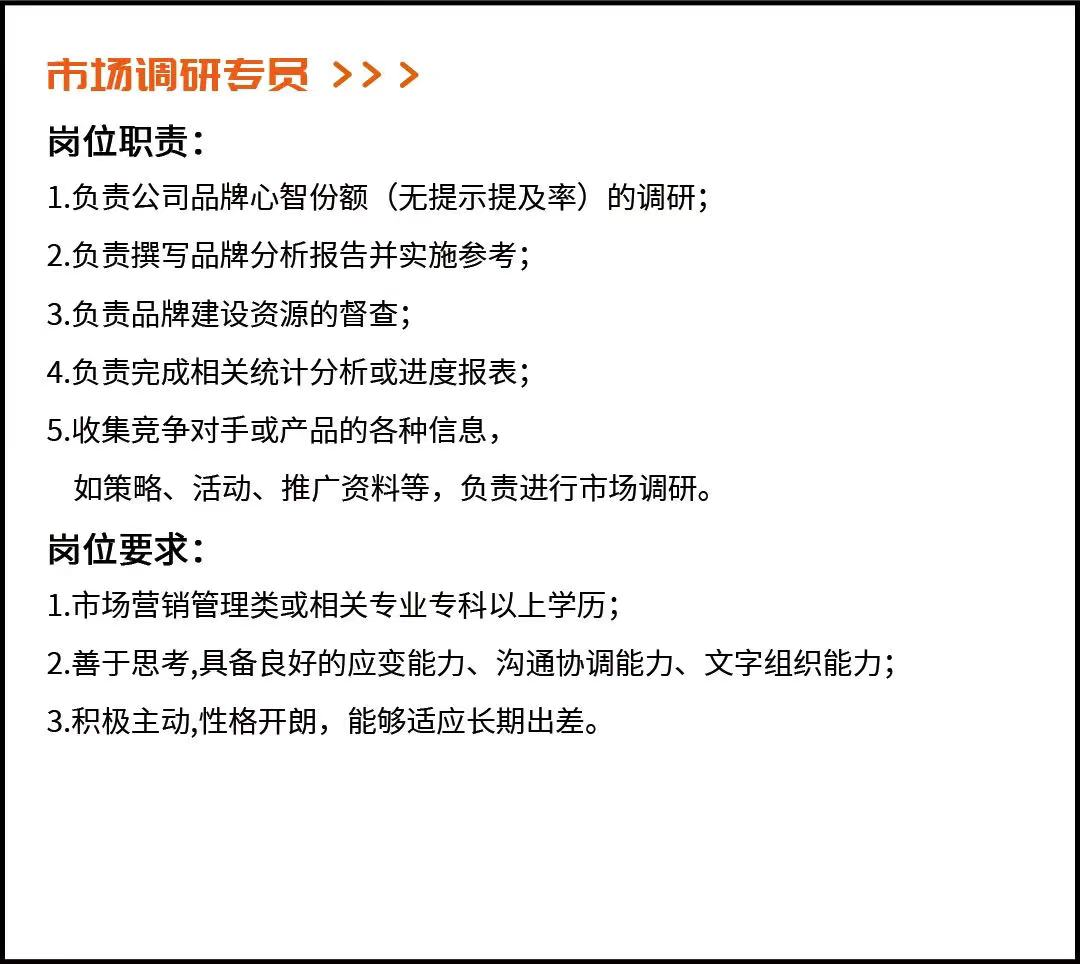 <p>市场调研专员>>></p> <p>岗位职责:</p> <p>1.负责公司品牌心智份额(无提示提及率)的调研;</p> <p>2.负责撰写品牌分析报告并实施参考;</p> <p>3.负责品牌建设资源的督查;</p> <p>4.负责完成相关统计分析或进度报表;</p> <p>5.收集竞争对手或产品的各种信息，</p> <p>如策略、活动、推广资料等，负责进行市场调研。</p> <p>岗位要求:</p> <p>1.市场营销管理类或相关专业专科以上学历;</p> <p>2.善于思考,具备良好的应变能力、沟通协调能力、文字组织能力;<br/>3.积极主动,性格开朗，能够适应长期出差。</p>