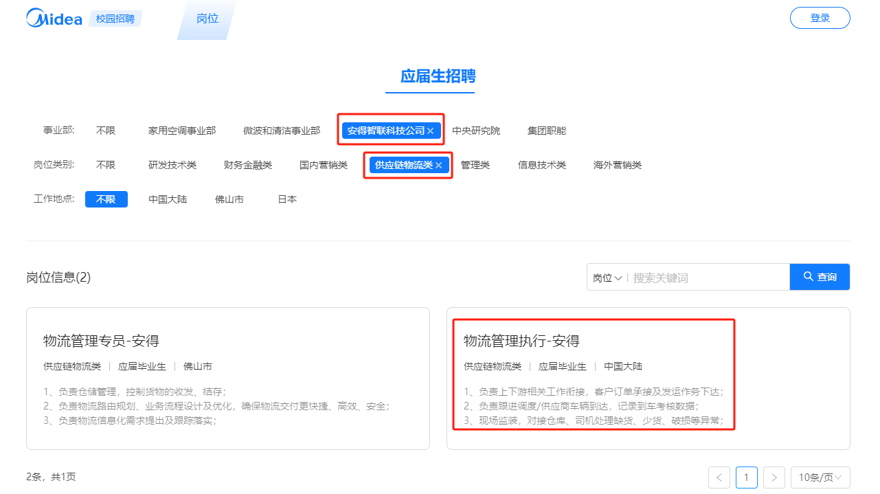 <p>QMidea</p> <p>校园招聘</p> <p>岗位</p> <p>登录</p> <p>应届生招聘</p> <p>事业部:<br/>岗位类别:<br/>工作地点:</p> <p>不限</p> <p>不限</p> <p>不限</p> <p>家用空调事业部</p> <p>微波和清洁事业部</p> <p>安得智联科技公司X</p> <p>研发技术类</p> <p>财务金融类</p> <p>国内营销类</p> <p>供应链物流类X</p> <p>中国大陆</p> <p>佛山市</p> <p>日本</p> <p>中央研究院<br/>管理类</p> <p>集团职能<br/>信息技术类</p> <p>海外营销类</p> <p>岗位信息(2)</p> <p>岗位搜索关键词</p> <p>查询</p> <p>物流管理专员-安得</p> <p>供应链物流类|应届毕业生佛山市</p> <p>物流管理执行-安得</p> <p>供应链物流类|应届毕业生中国大陆</p> <p>1、负责仓储管理，控制货物的收发、结存;</p> <p>2、负麦物流路由规划、业务流程设计及优化，确保物流交付更快捷、高效、安全;<br/>3、负责物流信息化需求提出及跟踪落实</p> <p>1、负麦上下游相关工作衔接，客户订单承接及发运作务下达;<br/>2、负麦跟进调度/供应商车辆到达，记录到车考核数据;</p> <p>3、现场监装，对接仓库、司机处理缺货、少货、破损等异常</p> <p>2条，共1页</p> <p>10条/页</p>