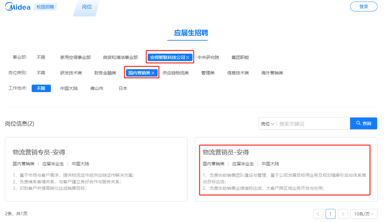 <p>Midea</p> <p>校园招聘</p> <p>岗位</p> <p>登录</p> <p>应届生招聘</p> <p>事业部:<br/>岗位类别:<br/>工作地点:</p> <p>不限</p> <p>不限</p> <p>不限</p> <p>家用空调事业部</p> <p>微波和清洁事业部</p> <p>安得智联科技公司x</p> <p>研发技术类</p> <p>财务金融类</p> <p>国内营销类x</p> <p>供应链物流类</p> <p>中国大陆</p> <p>佛山市</p> <p>日本</p> <p>中央研究院<br/>管理类</p> <p>集团职能<br/>信息技术类</p> <p>海外营销类</p> <p>岗位信息(2)</p> <p>岗位搜索关键词</p> <p>查询</p> <p>物流营销专员-安得</p> <p>国内营销类应届毕业生中国大陆</p> <p>物流营销员-安得</p> <p>国内营销类应届毕业生|中国大陆</p> <p>1、基于市场与客户需求，提供物流运作或供应链运作解决方案<br/>2、负麦维系客情关系，与客户建立良好合作与服务关系</p> <p>3、识别客户并提高转化达成销售目标</p> <p>1、负麦协助销售团队建设与管理，基于公司发展目标用业务及规划强牵引后台体系推<br/>动目标达成;</p> <p>2、负麦协助销售业绩指标达成，大客户跨区域业务开发与协同;</p> <p>2条，共1页</p> <p>10条/页</p>