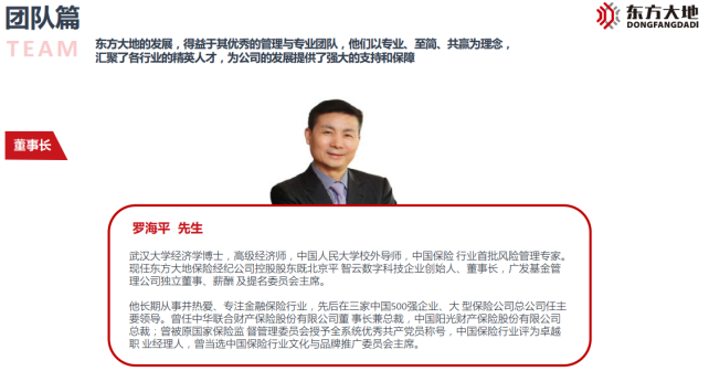 <p>团队篇<br/>TEAM</p> <p>东方大地的发展,得益于其优秀的管理与专业团队,他们以专业、至简、共赢为理念,<br/>汇聚了各行业的精英人才,为公司的发展提供了强大的支持和保障</p> <p>东方大地<br/>DONGFANGDADI</p> <p>董事长</p> <p>罗海平先生</p> <p>武汉大学经济学博士,高级经济师,中国人民大学校外导师,中国保险行业首批风险管理专家。<br/>现任东方大地保险经纪公司控股股东既北京平智云数字科技企业创始人、董事长,广发基金管<br/>理公司独立董事、薪酬及提名委员会主席。</p> <p>他长期从事并热爱、专注金融保险行业,先后在三家中国500强企业、大型保险公司总公司任主<br/>要领导。曾任中华联合财产保险股份有限公司董事长兼总裁,中国阳光财产保险股份有限公司<br/>总裁;曾被原国家保险监督管理委员会授予全系统优秀共产党员称号,中国保险行业评为卓越<br/>职业经理人,曾当选中国保险行业文化与品牌推广委员会主席。</p>