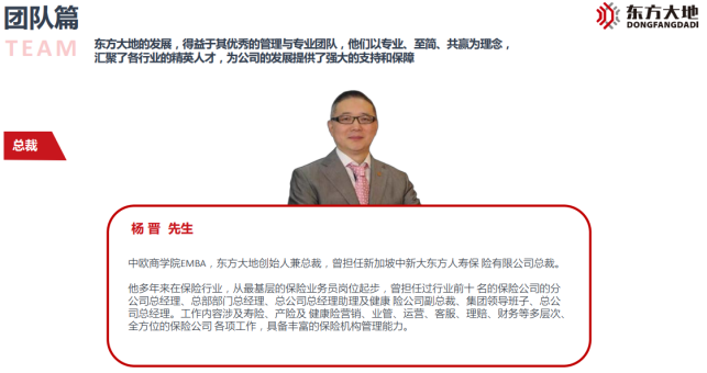 <p>团队篇</p> <p>TEAM</p> <p>东方大地的发展,得益于其优秀的管理与专业团队,他们以专业、至简、共赢为理念,<br/>汇聚了各行业的精英人才,为公司的发展提供了强大的支持和保障</p> <p>)</p> <p>东方大地<br/>DONGFANGDADI</p> <p>总裁</p> <p>杨晋先生</p> <p>中欧商学院EMBA,东方大地创始人兼总裁,曾担任新加坡中新大东方人寿保险有限公司总裁。<br/>他多年来在保险行业,从最基层的保险业务员岗位起步,曾担任过行业前十名的保险公司的分<br/>公司总经理、总部部门总经理、总公司总经理助理及健康险公司副总裁、集团领导班子、总公<br/>司总经理。工作内容涉及寿险、产险及健康险营销、业管、运营、客服、理赔、财务等多层次、<br/>全方位的保险公司各项工作,具备丰富的保险机构管理能力。</p>