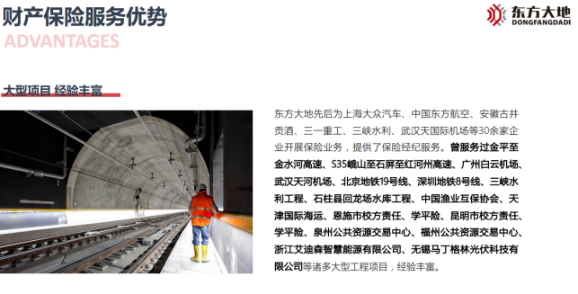 <p>财产保险服务优势必东方大地DONGFANGDADI</p> <p>ADVANTAGES</p> <p>大型项目经验丰富_</p> <p>东方大地先后为上海大众汽车、中国东方航空、安徽古井</p> <p>贡酒、三一重工、三峡水利、武汉天国际机场等30余家企</p> <p>业开展保险业务,提供了保险经纪服务。曾服务过金平至</p> <p>金水河高速、S35峨山至石屏至红河州高速、r州白云机场、</p> <p>武汉天河机场、北京地铁19号线.深圳地铁8号线、三峡水</p> <p>利工程、石柱县回龙场水库工程.中国渔业互保协会、天</p> <p>津国际海运、恩施市校方责任、学平险、昆明市校方责任、</p> <p>学平险、泉州公共资源交易中心、福州公共资源交易中心、</p> <p>浙江艾迪森智慧能源有限公司、无锡马丁格林光伏科技有</p> <p>限公司等诸多大型工程项目,经验丰富。</p>