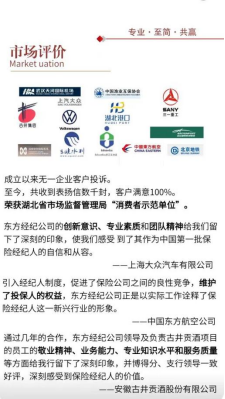 <p>市场评价<br/>Market uation</p> <p>专业,至简.共赢</p> <p>B区AB以E号</p> <p>成立以来无一企业客户投诉。</p> <p>至今,共收到表扬信数千封,客户满意100%。</p> <p>荣获湖北省市场监督管理局“消费者示范单位”。</p> <p>东方经纪公司的创新意识、专业素质和团队精神给我们留<br/>下了深刻的印象,使我们感受到了其作为中国第一批保<br/>险经纪人的自信和从容。</p> <p>一上海大众汽车有限公司</p> <p>引入经纪人制度,促进了保险公司之间的良性竞争,维护<br/>了投保人的权益,东方经纪公司正是以实际工作诠释了保<br/>险经纪人这一新兴行业的形象。</p> <p>中国东方航空公司</p> <p>通过几年的合作,东方经纪公司领导及负责古井责酒项目<br/>的员工的敬业精神、业务能力、专业知识水平和服务质量<br/>等方面给我行留下了深刻印象,并博得分、支行领导一致<br/>好评,深刻感受到保险经纪人的价值。</p> <p>-安徽古井贡酒股份有限公司</p>
