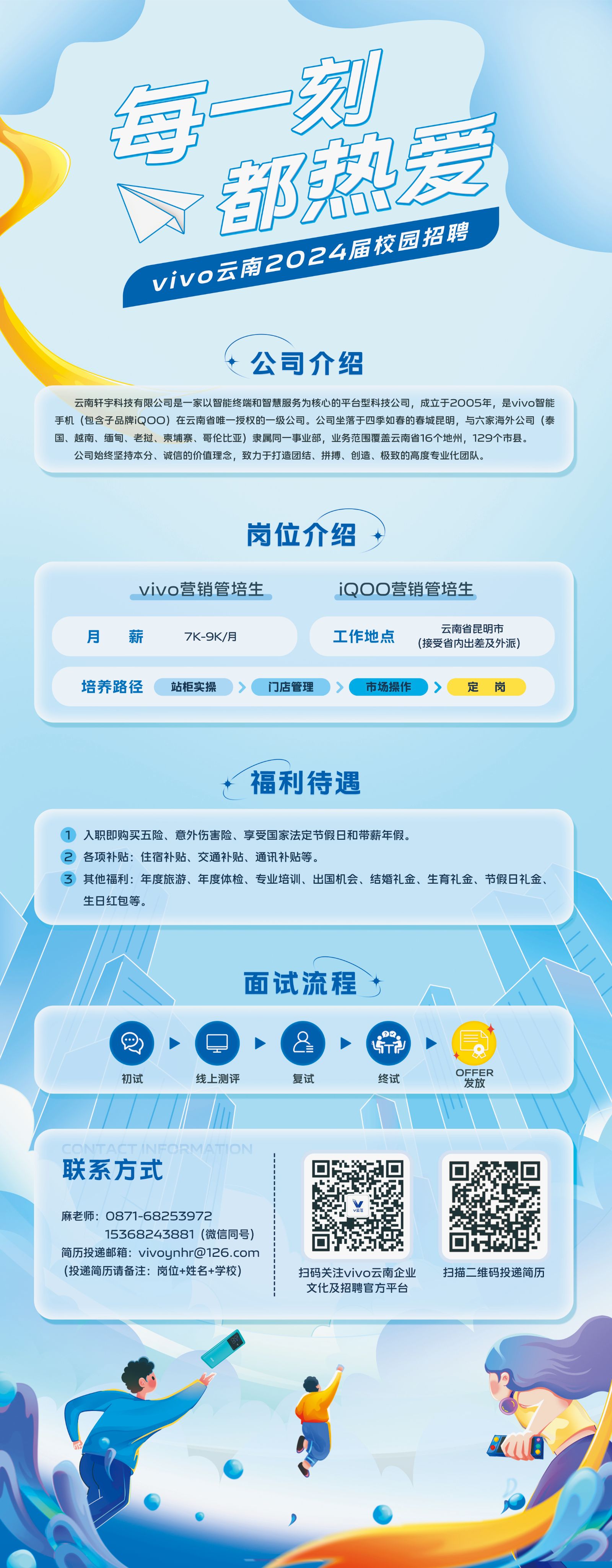 <p>每一刻</p> <p>都爱<br/>vivo云南2024届校园招聘</p> <p>公司介绍</p> <p>云南轩宇科技有限公司是一家以智能终端和智慧服务为核心的平台型科技公司，成立于2005年，是vivo智能<br/>手机(包含子品牌iQOO)在云南省唯一授权的一级公司。公司坐落于四季如春的春城昆明，与六家海外公司(泰<br/>国、越南、缅甸、老挝、柬埔寨、哥伦比亚)隶属同一事业部，业务范围覆盖云南省16个地州，129个市县。</p> <p>公司始终坚持本分、诚信的价值理念，致力于打造团结、拼搏、创造、极致的高度专业化团队。</p> <p>岗位介绍</p> <p>vivo营销管培生</p> <p>iQOO营销管培生</p> <p>云南省昆明市</p> <p>月</p> <p>薪</p> <p>7K-9K/月</p> <p>工作地点</p> <p>(接受省内出差及外派)</p> <p>培养路径</p> <p>站柜实操</p> <p>门店管理</p> <p>市场操作</p> <p>定岗</p> <p>福利待遇</p> <p>1入职即购买五险、意外伤害险、享受国家法定节假日和带薪年假。</p> <p>2 各项补贴:住宿补贴、交通补贴、通讯补贴等。</p> <p>其他福利:年度旅游、年度体检、专业培训、出国机会、结婚礼金、生育礼金、节假日礼金、<br/>生日红包等。</p> <p>面试流程</p> <p>初试</p> <p>线上测评</p> <p>=</p> <p>复试</p> <p>5T2</p> <p>终试</p> <p>OFFER</p> <p>发放</p> <p>联系方式</p> <p>麻老师:0871-68253972</p> <p>15368243881(微信同号)</p> <p>简历投递邮箱:vivoynhr@126.com<br/>(投递简历请备注:岗位+姓名+学校)</p> <p>扫码关注vivo云南企业<br/>文化及招聘官方平台</p> <p>扫描二维码投递简历</p>