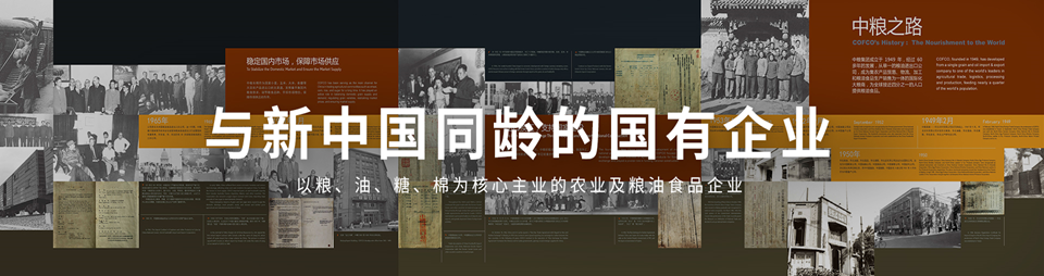 <p>中粮之路</p> <p>CorCOrHiabory: TheNourishmnentoshe World</p> <p>稳定国内书场保障市场供应</p> <p>.....</p> <p>1965年”与新中国同龄的国有企业184年2月.. m.</p> <p>以粮、油、糖、棉为核心主业的农业及粮油食品企业</p>