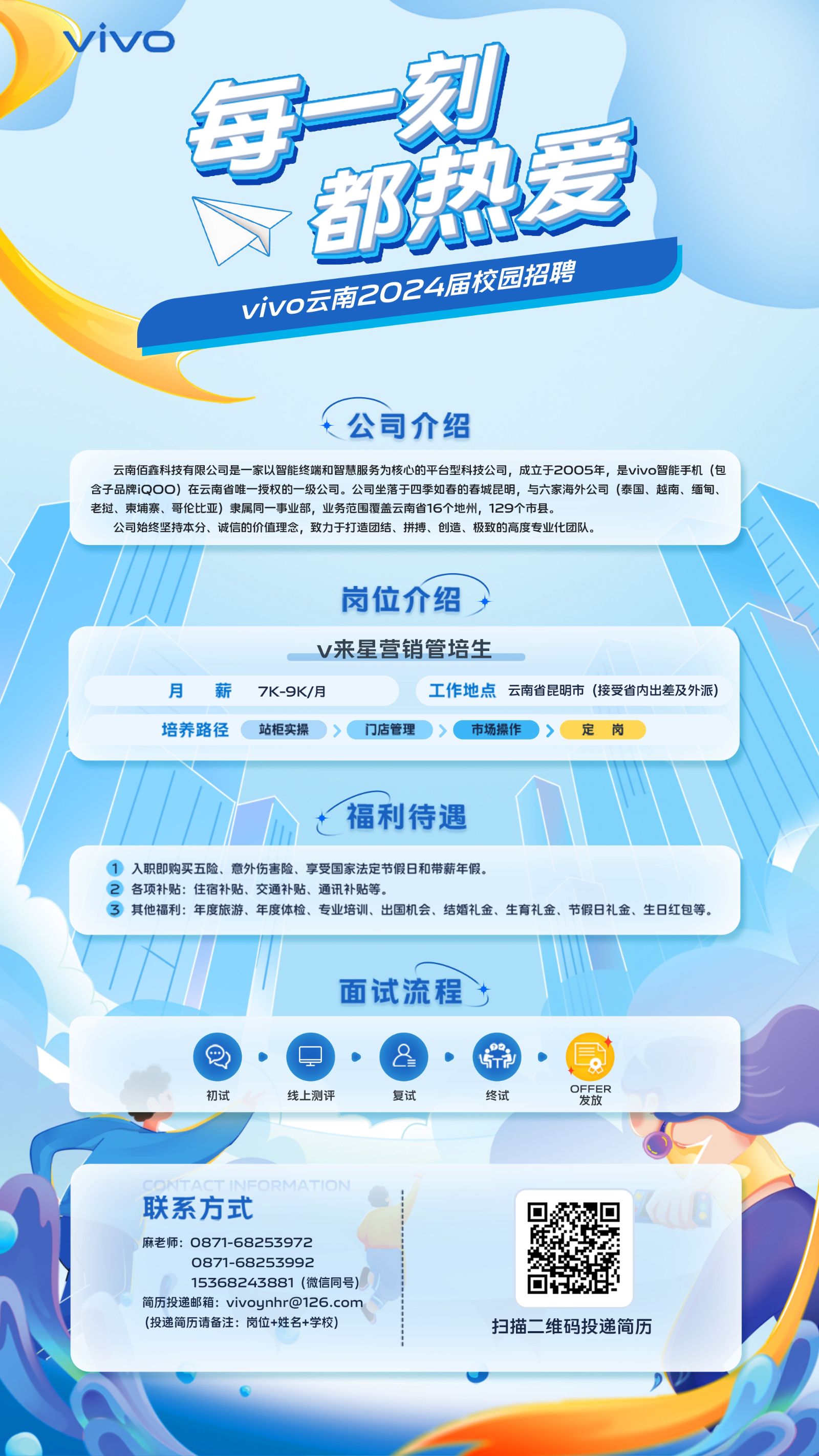<p>vivo</p> <p>每刻</p> <p>都热爱</p> <p>vivo商2024届校园招聘</p> <p>t公司介绍</p>  <table> <tr><td>云南佰鑫科技有限公司是家以智能终端和智慧服务为核心的平台型科技公司,成立于2005年,是vivo智能手机(包含子品牌iQOO)在云南省唯一授权的- -级公司。公司坐落于四季如春的春城昆明,与六家海外公司(泰国、越南、缅甸、CB 建老挝、柬埔寨、哥伦比亚)隶属同-事业部,业务范围覆盖云南省16个地州,129个市县。公司始终坚持本分、诚信的价值理念,致力于打造团结、拼搏、创造、极致的高度专业化团队。</td> </tr> <tr><td>岗位介绍,</td> </tr> <tr><td>v来星营销管培生月 薪 7K-9K/月 工作地点云南省昆明市(接受省内出差及外派)</td> </tr> <tr><td>培养路径(站柜实操>门店管理)>(市场操作)〉定岗</td> </tr> <tr><td>MI h t福利待遇 1</td> </tr> <tr><td>1入职即购买五险、意外伤害险、享受国家法定节假日和带薪年假。2各项补贴:住宿补贴、交通补贴、通讯补贴等。③ 其他福利:年度旅游、年度体检、专业培训、出国机会、结婚礼金、生育礼金、节假日礼金、生日红包等。</td> </tr> <tr><td>"I  1面试流程t层\'Q    8 E DFFER初试 线上测评 复试 终试 发放O 联系方式 回麻老师: 0871-68253972 。 》0871-68253992?15368243881 (微信同号) 以简历投递邮箱: vivoynhr@126.com(投递简历请备注:岗位+姓名+学校) 扫描二维码投递简历</td> </tr> </table>