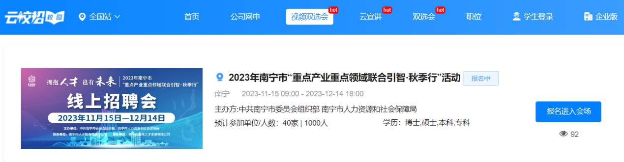 <p>hothothot</p> <p>云校招吸园。全国站v首页公司网申视频双选会云宣讲双选会职位意学生登录自企业版</p> <p>金拥抱人才邕有未来2023年南宁市“重点产业重点领域联合引智.秋季行”2 2023年南宁市“重点产业重点领域联合引智.秋季行”活动报名中</p> <p>南宁2023-11-1509:00- 2023-12-14 18:00</p> <p>线上招聘会</p> <p>主办方:中共南宁市委员会组织部南宁市人力资源和社会保障局报名进入会场</p> <p>2023年11月15日-12月14日</p> <p>预计参加单位人数: 40家| 1000人学历:博士,硕土,本科,专科</p> <p>位:南宁市人才保务。92</p>