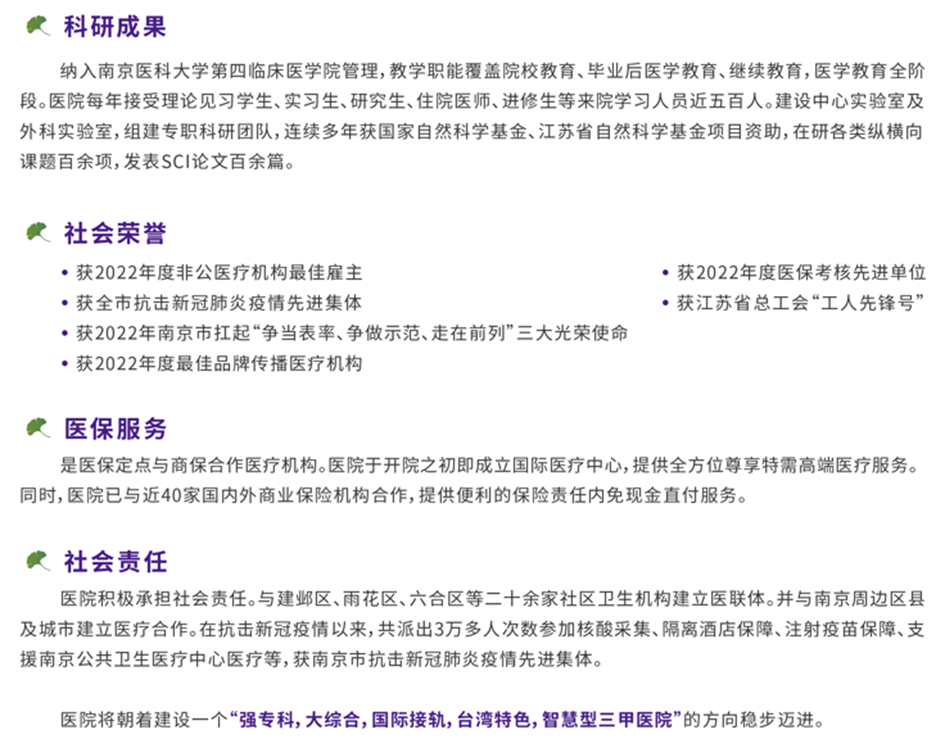 <p>科研成果</p> <p>纳入南京医科大学第四临床医学院管理,教学职能覆盖院校教育、毕业后医学教育、继续教育,医学教育全阶<br/>段。医院每年接受理论见习学生、实习生、研究生、住院医师、进修生等来院学习人员近五百人。建设中心实验室及<br/>外科实验室,组建专职科研团队,连续多年获国家自然科学基金、江苏省自然科学基金项目资助,在研各类纵横向<br/>课题百余项,发表SCI论文百余篇。</p> <p>社会荣誉</p> <p>●获2022年度非公医疗机构最佳雇主</p> <p>●获全市抗击新冠肺炎疫情先进集体</p> <p>●获2022年南京市扛起“争当表率、争做示范、走在前列”三大光荣使命<br/>●获2022年度最佳品牌传播医疗机构</p> <p>●获2022年度医保考核先进单位<br/>。获江苏省总工会“工人先锋号”</p> <p>医保服务</p> <p>是医保定点与商保合作医疗机构。医院于开院之初即成立国际医疗中心,提供全方位尊享特需高端医疗服务。<br/>同时,医院已与近40家国内外商业保险机构合作,提供便利的保险责任内免现金直付服务。</p> <p>社会责任</p> <p>医院积极承担社会责任。与建邺区、雨花区、六合区等二十余家社区卫生机构建立医联体。并与南京周边区县<br/>及城市建立医疗合作。在抗击新冠疫情以来,共派出3万多人次数参加核酸采集、隔离酒店保障、注射疫苗保障、支<br/>援南京公共卫生医疗中心医疗等,获南京市抗击新冠肺炎疫情先进集体。</p> <p>医院将朝着建设一个“强专科,大综合,国际接轨,台湾特色,智慧型三甲医院”的方向稳步迈进。</p>