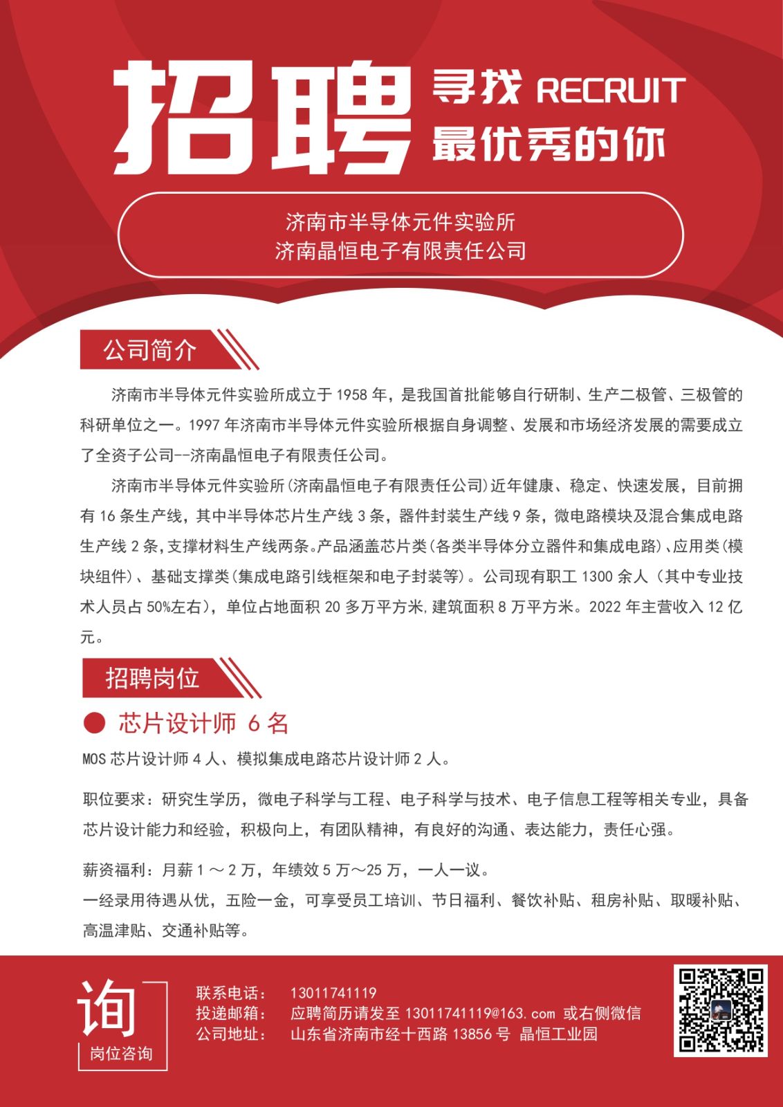 <p>寻找RECRU「</p> <p>招聘</p> <p>最优秀的你</p> <p>济南市半导体元件实验所</p> <p>济南晶恒电子有限责任公司</p> <p>公司简介</p> <p>济南市半导体元件实验所成立于1958年,是我国首批能够自行研制、生产二极管、三极管的</p> <p>科研单位之一。1997年济南市半导体元件实验所根据自身调整、发展和市场经济发展的需要成立</p> <p>了全资子公司--济南晶恒电子有限责任公司。</p> <p>济南市半导体元件实验所(济南晶恒电子有限责任公司)近年健康、稳定、快速发展,目前拥</p> <p>有16条生产线,其中半导体芯片生产线3条,器件封装生产线9条,微电路模块及混合集成电路</p> <p>生产线2条,支撑材料生产线两条。产品涵盖芯片类(各类半导体分立器件和集成电路)、应用类(模</p> <p>块组件)、基础支撑类(集成电路引线框架和电子封装等)。公司现有职工1300余人(其中专业技</p> <p>术人员占50%左右),单位占地面积20多万平方米,建筑面积8万平方米。2022年主营收入12亿</p> <p>元。</p> <p>招聘岗位</p> <p>芯片设计师6名</p> <p>MOS芯片设计师4人、模拟集成电路芯片设计师2人。</p> <p>职位要求:研究生学历,微电子科学与工程、电子科学与技术、电子信息工程等相关专业,具备</p> <p>芯片设计能力和经验,积极向上,有团队精神,有良好的沟通、表达能力,责任心强。</p> <p>薪资福利:月薪1~2万,年绩效5万~25万,一人一议。</p> <p>一经录用待遇从优,五险一金,可享受员工培训、节日福利、餐饮补贴、租房补贴、取暖补贴、</p> <p>高温津贴、交通补贴等。</p> <p>联系电话:13011 741119</p> <p>询投递邮箱:应聘简历请发至13011741119@163. com或右侧微信</p> <p>公司地址:山东省济南市经十西路13856号晶恒工业园</p> <p>岗位咨询</p>