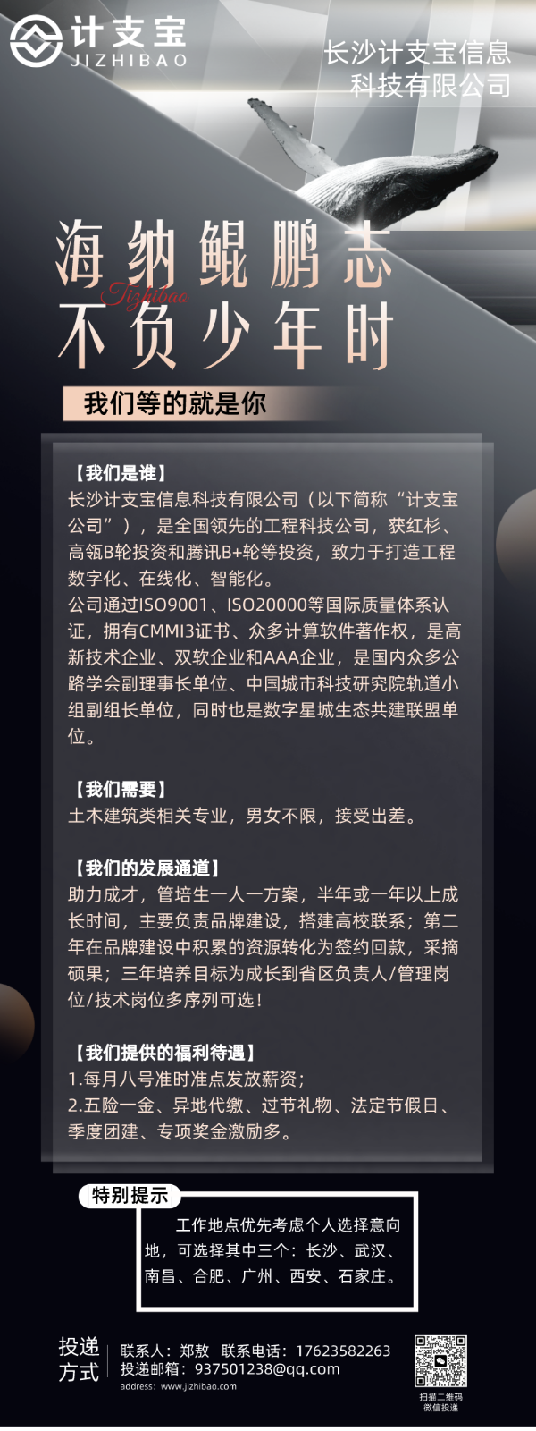 <p>计支宝</p> <p>IZHIB长沙计支宝信息</p> <p>科技有限公司</p> <p>海纳鲲鹏志</p> <p>不负少年时</p> <p>我们等的就是你</p> <p>[我们是谁]</p> <p>长沙计支宝信息科技有限公司(以下简称“计支宝</p> <p>公司”),是全国领先的工程科技公司,获红杉、</p> <p>高瓴B轮投资和腾讯B+轮等投资,致力于打造工程</p> <p>数字化、在线化、智能化。</p> <p>公司通过IS09001、 ISO20000等国际质量体系认</p> <p>证,拥有CMMI3证书、众多计算软件著作权,是高</p> <p>新技术企业、双软企业和AAA企业,是国内众多公</p> <p>路学会副理事长单位、中国城市科技研究院轨道小</p> <p>组副组长单位,同时也是数字星城生态共建联盟单</p> <p>位。</p> <p>[我们需要]</p> <p>土木建筑类相关专业,男女不限,接受出差。</p> <p>[我们的发展通道]</p> <p>助力成才,管培生一人一方案,半年或一年以上成</p> <p>长时间,主要负责品牌建设,搭建高校联系;第二</p> <p>年在品牌建设中积累的资源转化为签约回款,采摘</p> <p>硕果;三年培养目标为成长到省区负责人/管理岗</p> <p>位/技术岗位多序列可选!</p> <p>[我们提供的福利待遇]</p> <p>1.每月八号准时准点发放薪资</p> <p>2.五险一金、异地代缴、过节礼物、法定节假日、</p> <p>季度团建、专项奖金激励多。</p> <p>(特别提示</p> <p>工作地点优先考虑个人选择意向</p> <p>地,可选择其中三个:长沙、武汉、</p> <p>I南昌、合肥、广州、西安、石家庄。</p> <p>方式投递联系人:郑敖联系电话: 17623582263投递邮箱: 937501238@qq.com日</p> <p>address: www.jzhibao.com微信投递扫描二维码</p>