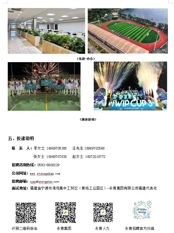 <p>(生活办公)</p> <p>.ouum</p> <p>(娱乐活动)</p> <p>五、投递说明</p> <p>联系人:李女士18969705305汪先生18969702566</p> <p>张女士18969707638 赵女士18072019772</p> <p>招聘咨询热线: 0593-6600229</p> <p>公司网址: wx. etsinshan com</p> <p>招聘邮箱: xessinehen.com</p> <p>面试地址:福建省宁德市湾坞集中工贸区(青拓工业园区) -永青集团有限公司福建代表处</p> <p>声@</p> <p>ishsh</p> <p>o2vo</p> <p>识别二维码报名永青集团永青人力永青招聘官方抖音</p>