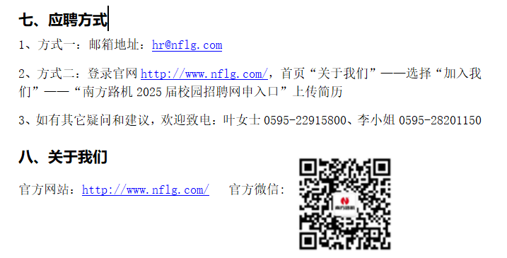 <p>七、应聘方式</p> <p>1、方式一:邮箱地址:hr@nflg.com</p> <p>2、方式二:登录官网http://www.nflg. com/，首页“关于我们”一-<br/>-选择“加入我<br/>们”<br/>‘南方路机2025届校园招聘网申入口”上传简历</p> <p>3、如有其它疑问和建议，欢迎致电:叶女士0595-22915800、李小姐0595-28201150</p> <p>八、关于我们</p> <p>官方网站:http://www.nflg.com/官方微信:</p>