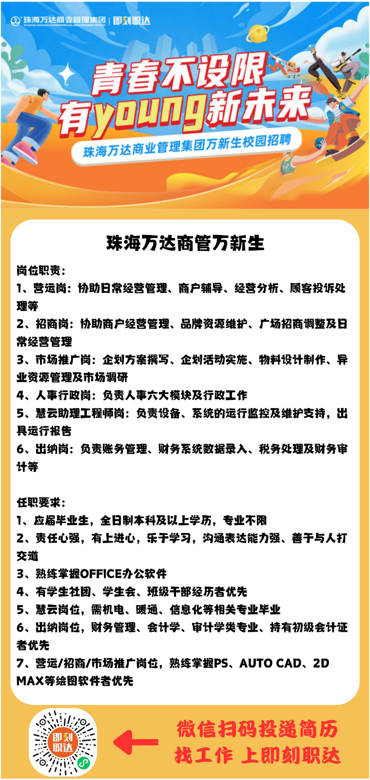 珠海万达商管万新生 岗位职责： 1、营运岗：协助日常经营管理、商户辅导、经营分析、顾客投诉处理等 2、招商岗：协助商户经营管理、品牌资源维护、广场招商调整及日常经营管理 3、市场推广岗：企划方案撰写、企划活动实施、物料设计制作、异业资源管理及市场调研 4、人事行政岗：负责人事六大模块及行政工作 5、慧云助理工程师岗：负责设备、系统的运行监控及维护支持，出具运行报告 6、出纳岗：负责账务管理 (2).png