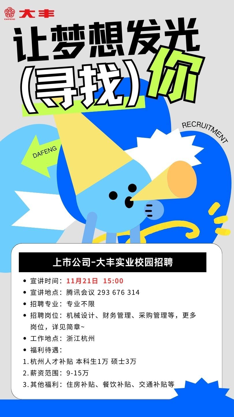 <p>DAFEND照大丰</p> <p>让梦想发光</p> <p>信宠场</p> <p>RECRT</p> <p>DAFENG</p> <p>, 上市公司-大丰实业校园招聘</p> <p> 宣讲时间11月21日 15:00</p> <p> 宣讲地点:腾讯会议293 676 314</p> <p> 招聘专业:专业不限</p> <p> 招聘岗位:机械设计、财务管理、采购管理等,更多</p> <p>岗位,详见简章~</p> <p> 工作地点浙江杭州</p> <p> 福利待遇:</p> <p>1.杭州人才补贴本科生1万硕士3万</p> <p>2.薪资范围: 9-15万</p> <p>3.其他福利:住房补贴、餐饮补贴、交通补贴等</p>