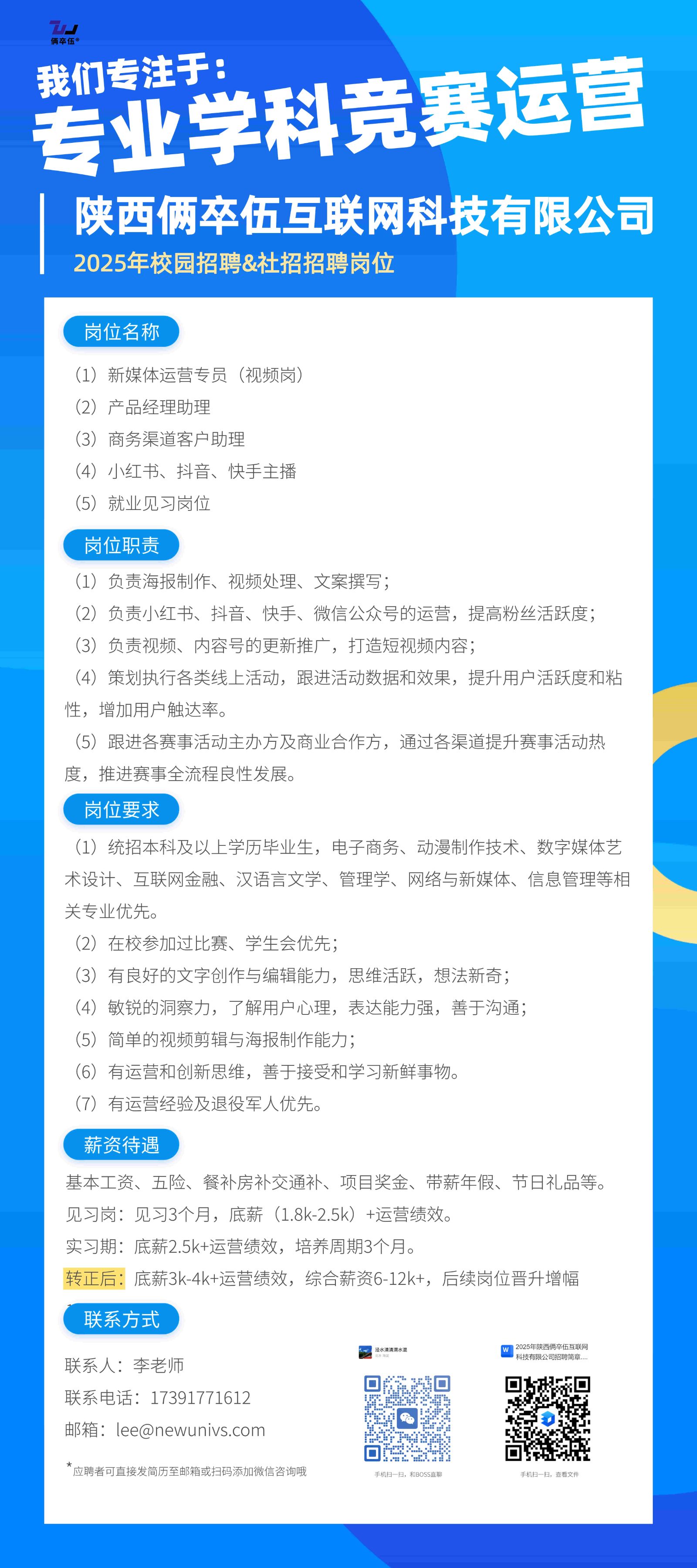 <p>我们专注于:</p> <p>专业学科竞赛运营</p> <p>陕西俩卒伍互联网科技有限公司<br/>2025年校园招聘&社招招聘岗位</p> <p>岗位名称</p> <p>(1)新媒体运营专员(视频岗)</p> <p>(2)产品经理助理</p> <p>(3)商务渠道客户助理</p> <p>(4)小红书、抖音、快手主播</p> <p>(5)就业见习岗位</p> <p>岗位职责</p> <p>(1)负责海报制作、视频处理、文案撰写;</p> <p>(2)负责小红书、抖音、快手、微信公众号的运营，提高粉丝活跃度;<br/>(3)负责视频、内容号的更新推广，打造短视频内容;</p> <p>(4)策划执行各类线上活动，跟进活动数据和效果，提升用户活跃度和粘<br/>性，增加用户触达率。</p> <p>(5)跟进各赛事活动主办方及商业合作方，通过各渠道提升赛事活动热<br/>度，推进赛事全流程良性发展。</p> <p>岗位要求</p> <p>(1)统招本科及以上学历毕业生，电子商务、动漫制作技术、数字媒体艺<br/>术设计、互联网金融、汉语言文学、管理学、网络与新媒体、信息管理等相<br/>关专业优先</p> <p>(2)在校参加过比赛、学生会优先;</p> <p>(3)有良好的文字创作与编辑能力，思维活跃，想法新奇;</p> <p>(4)敏锐的洞察力，了解用户心理，表达能力强，善于沟通;</p> <p>(5)简单的视频剪辑与海报制作能力</p> <p>(6)有运营和创新思维，善于接受和学习新鲜事物。</p> <p>(7)有运营经验及退役军人优先。</p> <p>薪资待遇</p> <p>基本工资、五险、餐补房补交通补、项目奖金、带薪年假、节日礼品等。<br/>见习岗:见习3个月，底薪(1.8k-2.5k)+运营绩效。</p> <p>实习期:底薪2.5k+运营绩效，培养周期3个月。</p> <p>转正后:底薪3k-4k+运营绩效，综合薪资6-12k+，后续岗位晋升增幅<br/>联系方式</p> <p>联系人:李老师</p> <p>联系电话:17391771612<br/>邮箱:lee@newunivs.com</p> <p>*应聘者可直接发简历至邮箱或扫码添加微信咨询哦</p>