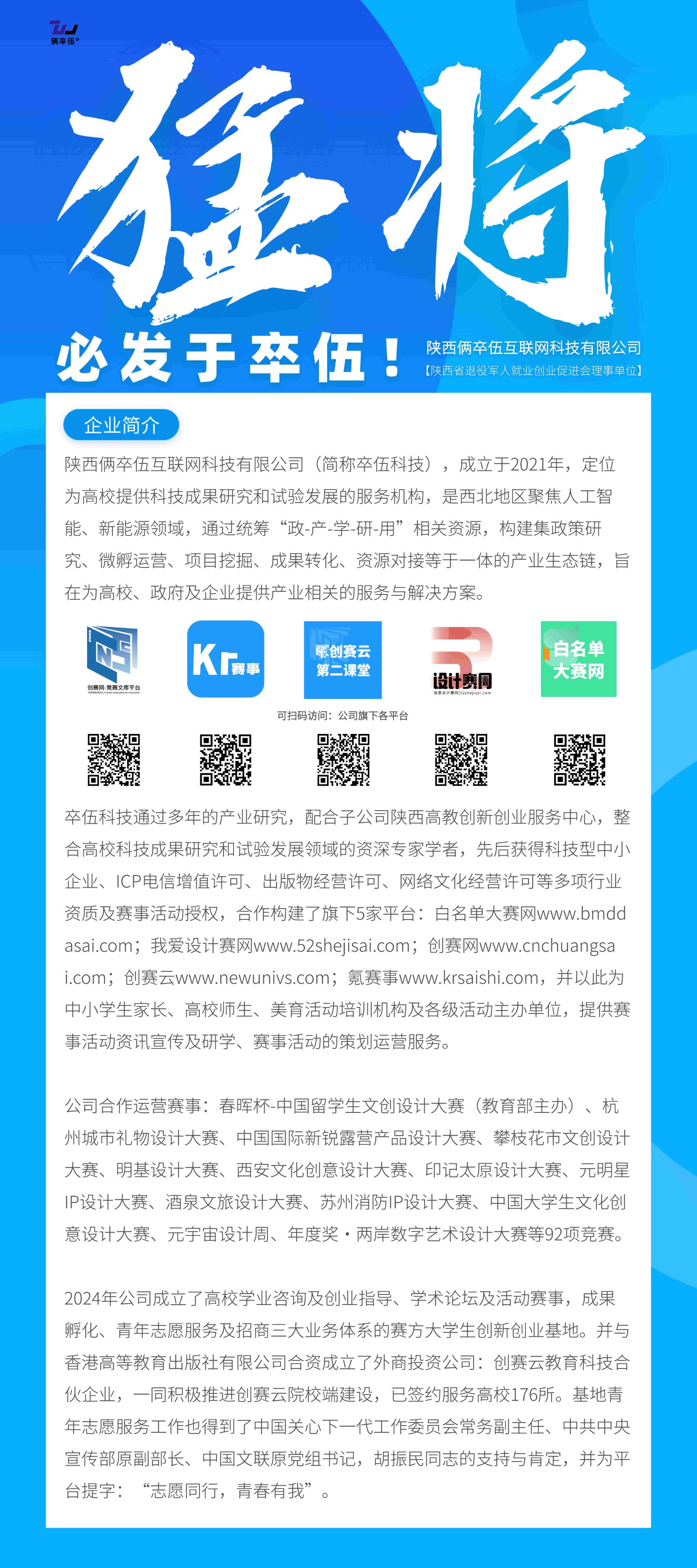 <p>狂将</p> <p>必发于卒伍!</p> <p>陕西俩卒伍互联网科技有限公司<br/>(陕西省退役军人就业创业促进会理事单位)</p> <p>企业简介</p> <p>陕西俩卒伍互联网科技有限公司(简称卒伍科技)，成立于2021年，定位<br/>为高校提供科技成果研究和试验发展的服务机构，是西北地区聚焦人工智<br/>能、新能源领域，通过统筹“政-产-学-研-用”相关资源，构建集政策研<br/>究、微孵运营、项目挖掘、成果转化、资源对接等于一体的产业生态链，旨<br/>在为高校、政府及企业提供产业相关的服务与解决方案。</p> <p>创赛网-竞赛文库平</p> <p>赛事</p> <p>创赛云<br/>第二课堂</p> <p>可扫码访问:公司旗下各平台</p> <p>设计赛网</p> <p>白名单<br/>大赛网</p> <p>卒伍科技通过多年的产业研究，配合子公司陕西高教创新创业服务中心，整<br/>合高校科技成果研究和试验发展领域的资深专家学者，先后获得科技型中小<br/>企业、ICP电信增值许可、出版物经营许可、网络文化经营许可等多项行业<br/>资质及赛事活动授权，合作构建了旗下5家平台:白名单大赛网www.bmdd<br/>asai.com;我爱设计赛网www.52shejisai.com;创赛网www.cnchuangsa<br/>i.com;创赛云www.newunivs.com;氪赛事www.krsaishi.com，并以此为<br/>中小学生家长、高校师生、美育活动培训机构及各级活动主办单位，提供赛<br/>事活动资讯宣传及研学、赛事活动的策划运营服务。</p> <p>公司合作运营赛事:春晖杯-中国留学生文创设计大赛(教育部主办)、杭<br/>州城市礼物设计大赛、中国国际新锐露营产品设计大赛、攀枝花市文创设计<br/>大赛、明基设计大赛、西安文化创意设计大赛、印记太原设计大赛、元明星<br/>IP设计大赛、酒泉文旅设计大赛、苏州消防IP设计大赛、中国大学生文化创<br/>意设计大赛、元宇宙设计周、年度奖.两岸数字艺术设计大赛等92项竞赛。</p> <p>2024年公司成立了高校学业咨询及创业指导、学术论坛及活动赛事，成果<br/>孵化、青年志愿服务及招商三大业务体系的赛方大学生创新创业基地。并与<br/>香港高等教育出版社有限公司合资成立了外商投资公司:创赛云教育科技合<br/>伙企业，一同积极推进创赛云院校端建设，已签约服务高校176所。基地青<br/>年志愿服务工作也得到了中国关心下一代工作委员会常务副主任、中共中央<br/>宣传部原副部长、中国文联原党组书记，胡振民同志的支持与肯定，并为平<br/>台提字:“志愿同行，青春有我”。</p>