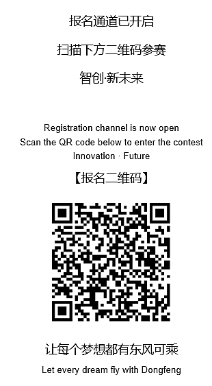 <p>报名通道已开启<br/>扫描下方二维码参赛</p> <p>智创-新未来</p> <p>Registration channel is now open</p> <p>Scan the QR code below to enter the contest</p> <p>Innovation . Future</p> <p>[报名二维码]</p> <p>让每个梦想都有东风,可乘<br/>Let every dream fily with Dongfeng</p>